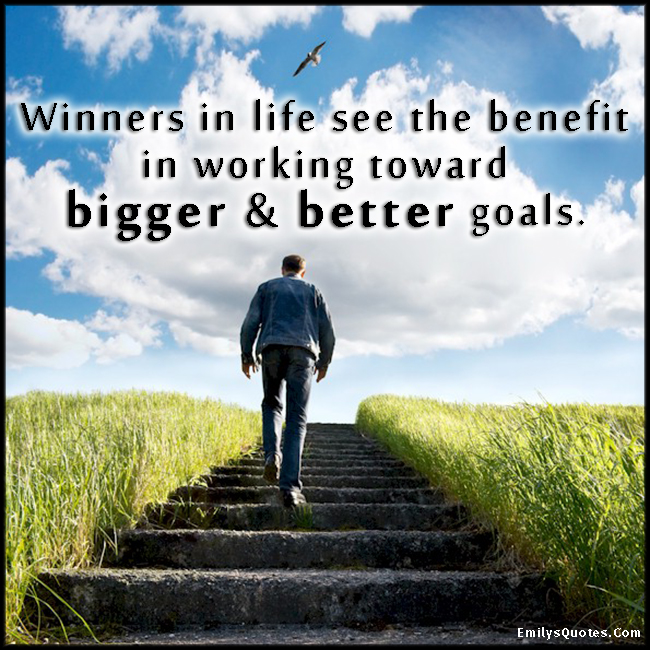 Winners in life see the benefit in working toward bigger & better goals