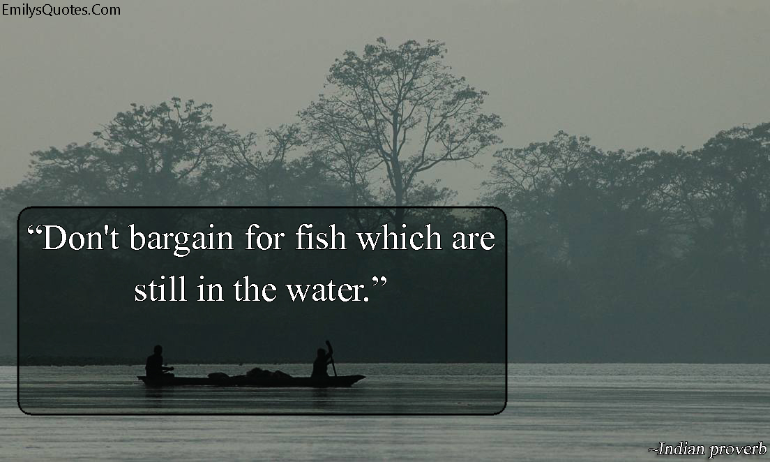 Don’t bargain for fish which are still in the water