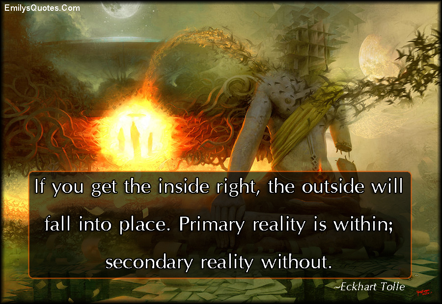 If you get the inside right, the outside will fall into place. Primary reality is within; secondary reality without