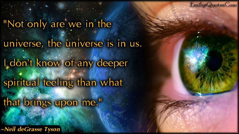 Not only are we in the universe, the universe is in us. I don’t know of any deeper spiritual feeling than what that brings upon me