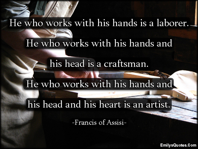 He who works with his hands is a laborer.  He who works with his hands and his head is a craftsman.  He who works with his hands and his head and his heart is an artist.