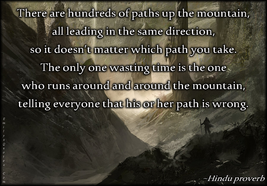 There are hundreds of paths up the mountain, all leading in the same direction, so it doesn’t matter which path you take. The only one wasting time is the one who runs around and around the mountain, telling everyone that his or her path is wrong