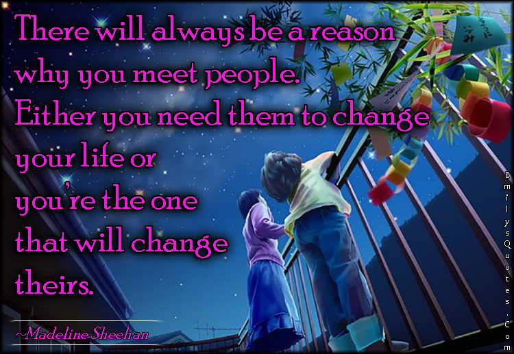 There will always be a reason why you meet people. Either you need them to change your life or you’re the one that will change theirs