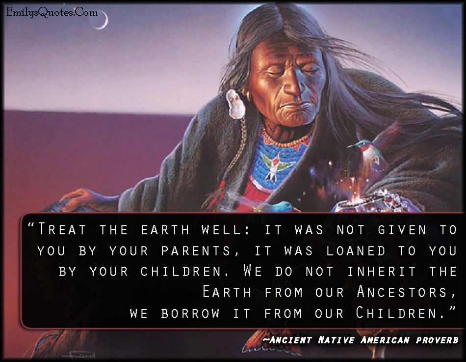 Treat the earth well: it was not given to you by your parents, it was loaned to you by your children. We do not inherit the Earth from our Ancestors, we borrow it from our Children