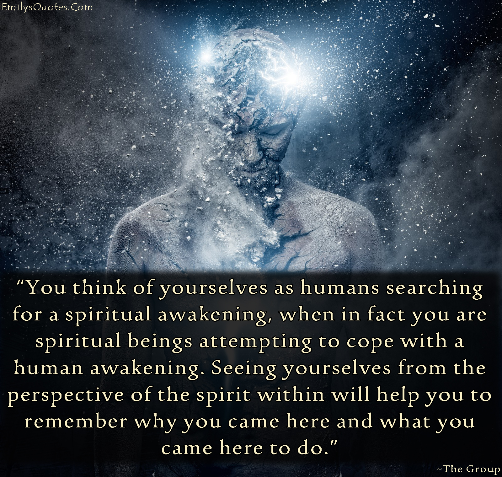 You think of yourselves as humans searching for a spiritual awakening, when in fact you are spiritual beings attempting to cope with a human awakening. Seeing yourselves from the perspective of the spirit within will help you to remember why you came here and what you came here to do