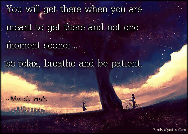 You will get there when you are meant to get there and not one moment sooner…so relax, breathe and be patient