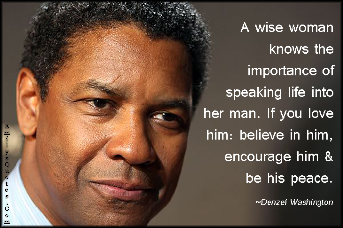 A wise woman knows the importance of speaking life into her man. If you love him: believe in him, encourage him & be his peace