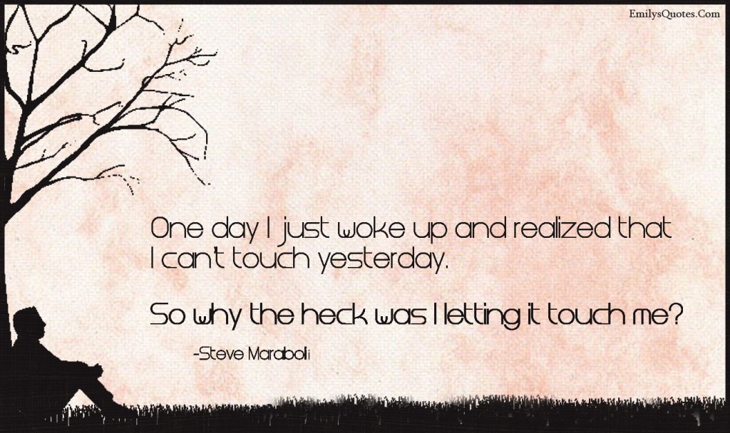 One day I just woke up and realized that I can’t touch yesterday. So why the heck was I letting it touch me?