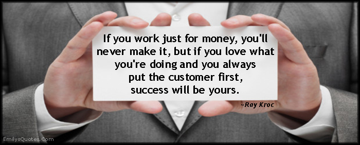If you work just for money, you’ll never make it, but if you love what you’re doing and you always put the customer first, success will be yours
