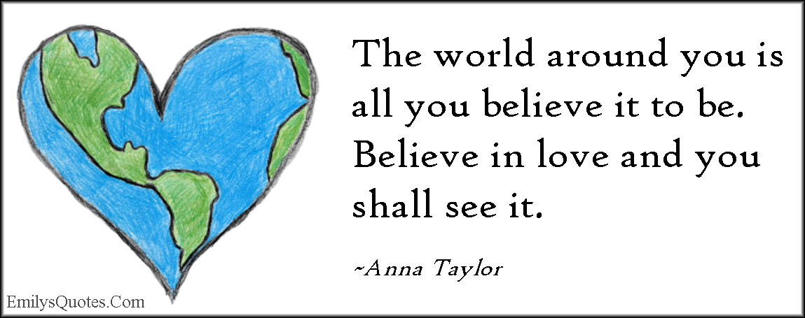 The world around you is all you believe it to be. Believe in love and you shall see it