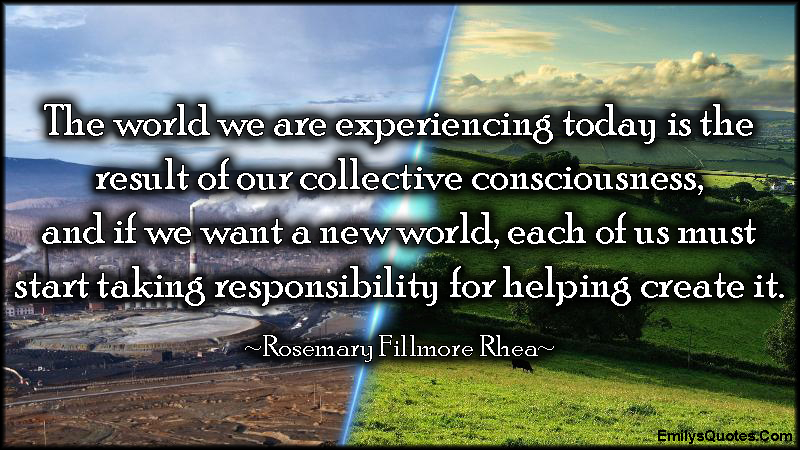 The world we are experiencing today is the result of our collective consciousness, and if we want a new world, each of us must start taking responsibility for helping create it