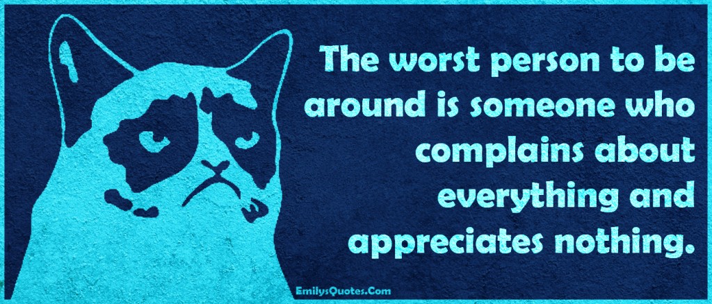 The worst person to be around is someone who complains about everything and appreciates nothing