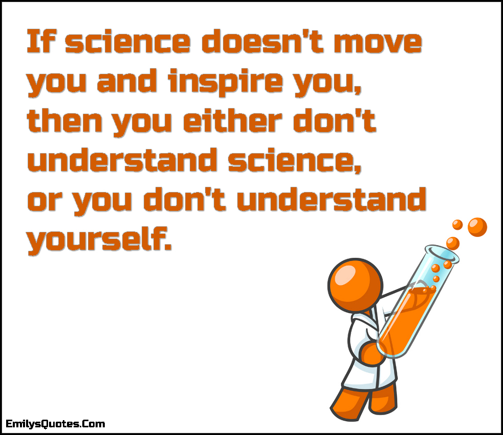 If science doesn’t move you and inspire you, then you either don’t