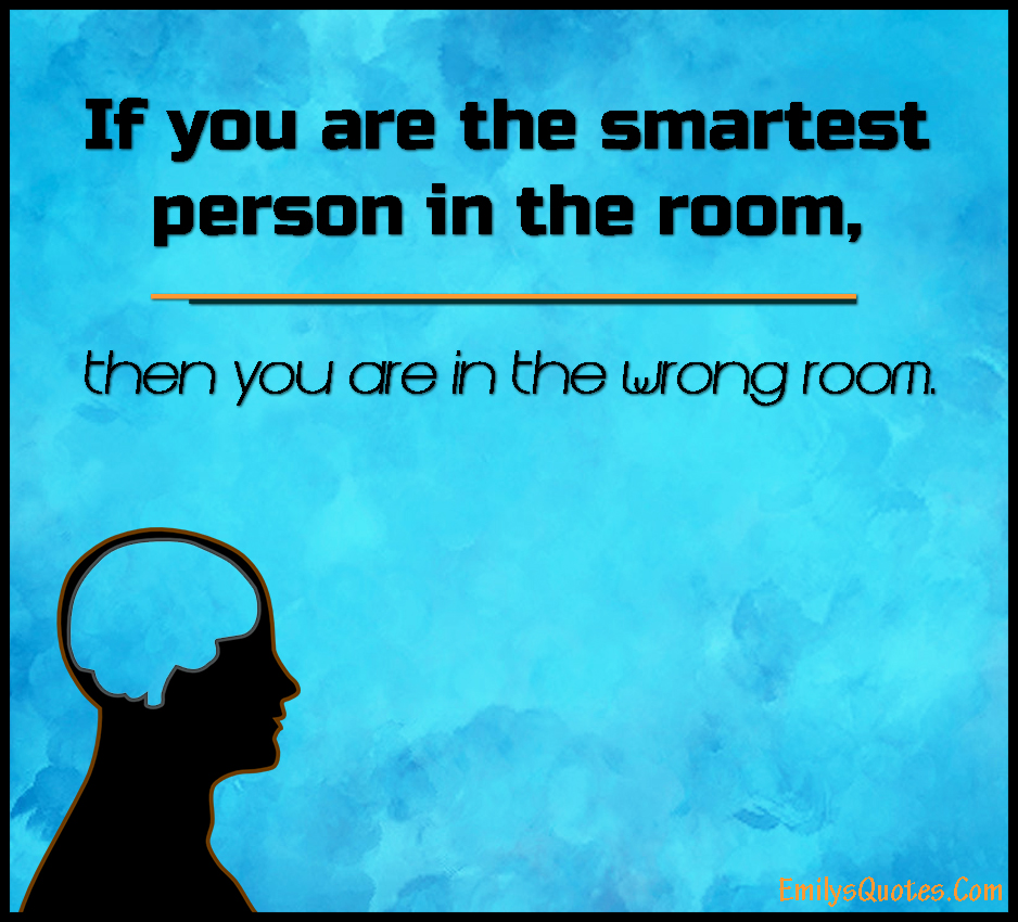 If you are the smartest person in the room, then you