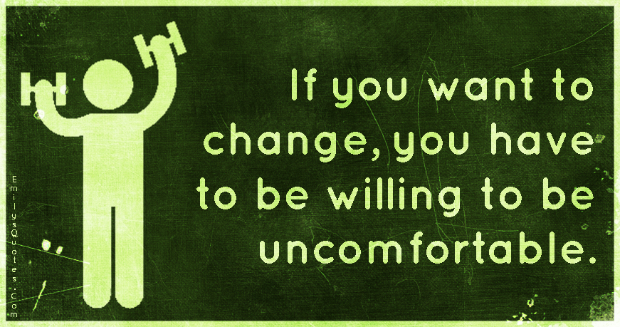 If you want to change, you have to be willing to be uncomfortable