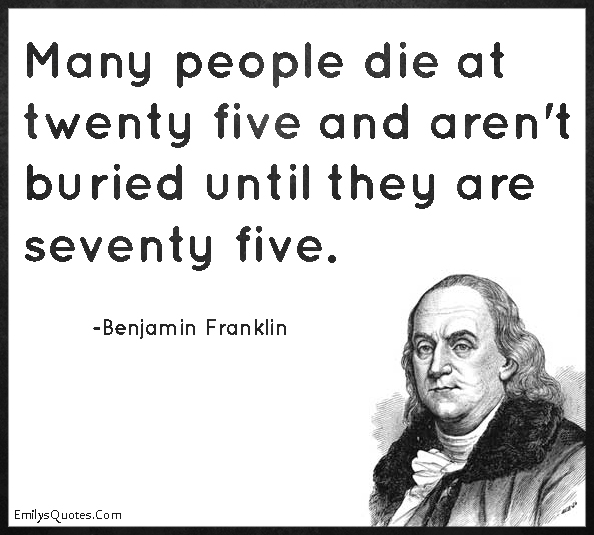 Many people die at twenty five and aren’t buried until they are seventy five