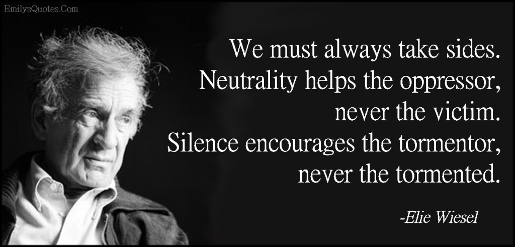 We must always take sides. Neutrality helps the oppressor, never the victim. Silence encourages the tormentor, never the tormented.