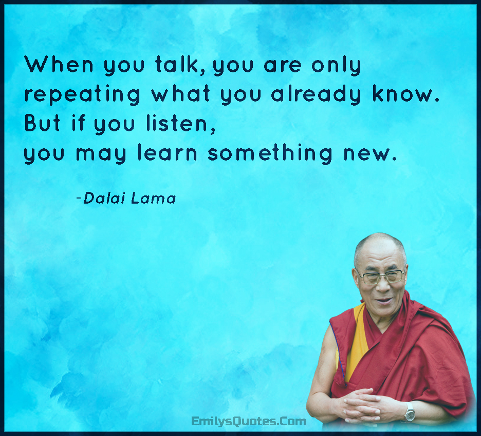 When you now you know. When you talk you are only repeating what you already know. When you. Know already. When you talk, you are only repeating what you know but when you listen, you learn something New.