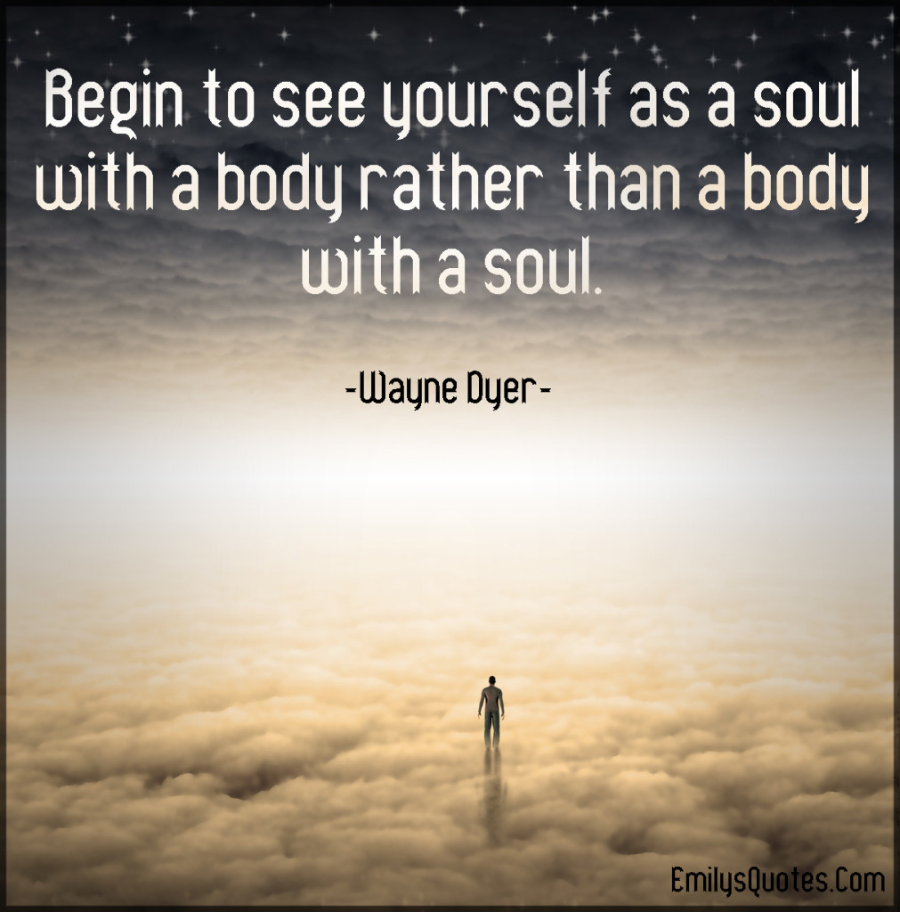 Begin to see yourself as a soul with a body rather than a body with a soul.