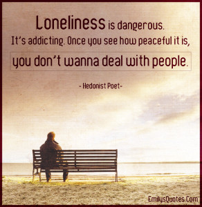 Loneliness is dangerous. It’s addicting. Once you see how peaceful ...