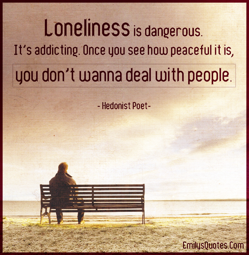 Loneliness is dangerous. It’s addicting. Once you see how peaceful