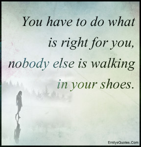 You have to do what is right for you, nobody else is walking in your ...