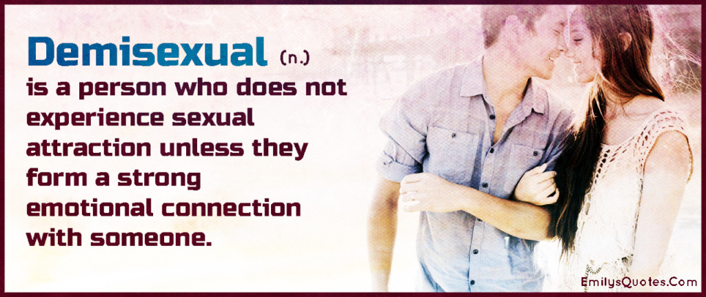 A demisexual is a person who does not experience sexual attraction unless they form a strong emotional connection with someone.