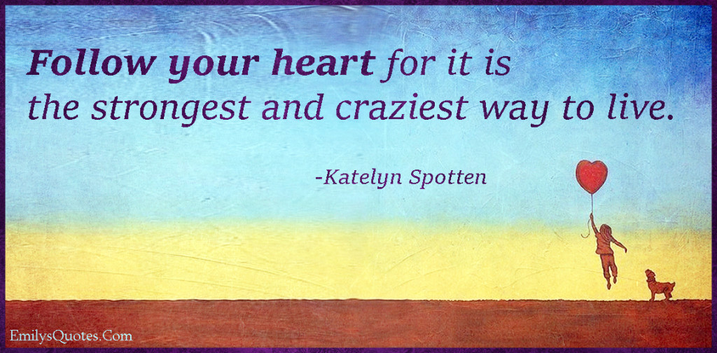 Follow your heart for it is the strongest and craziest way to live.