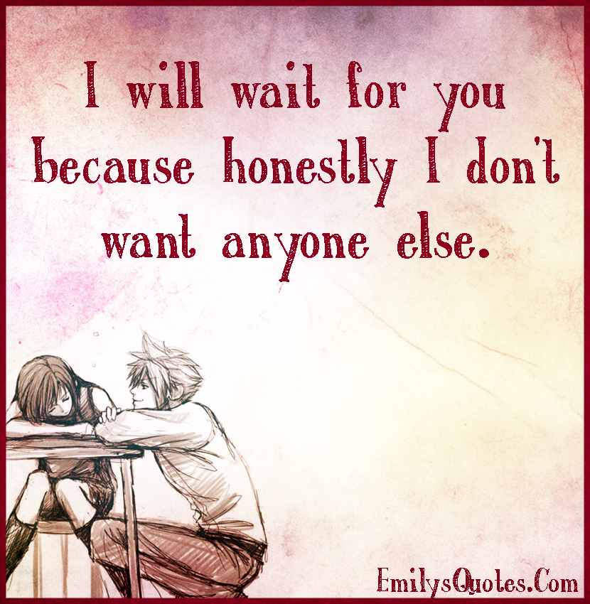 I will wait for you because honestly I don’t want anyone else