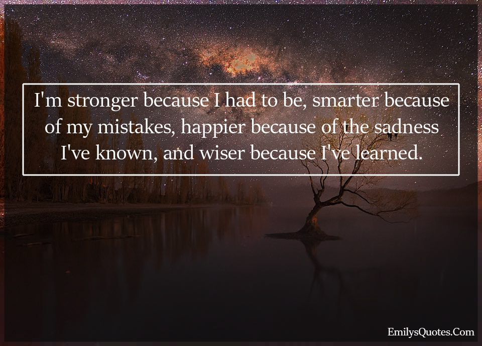 I’m stronger because I had to be, smarter because of my mistakes, happier
