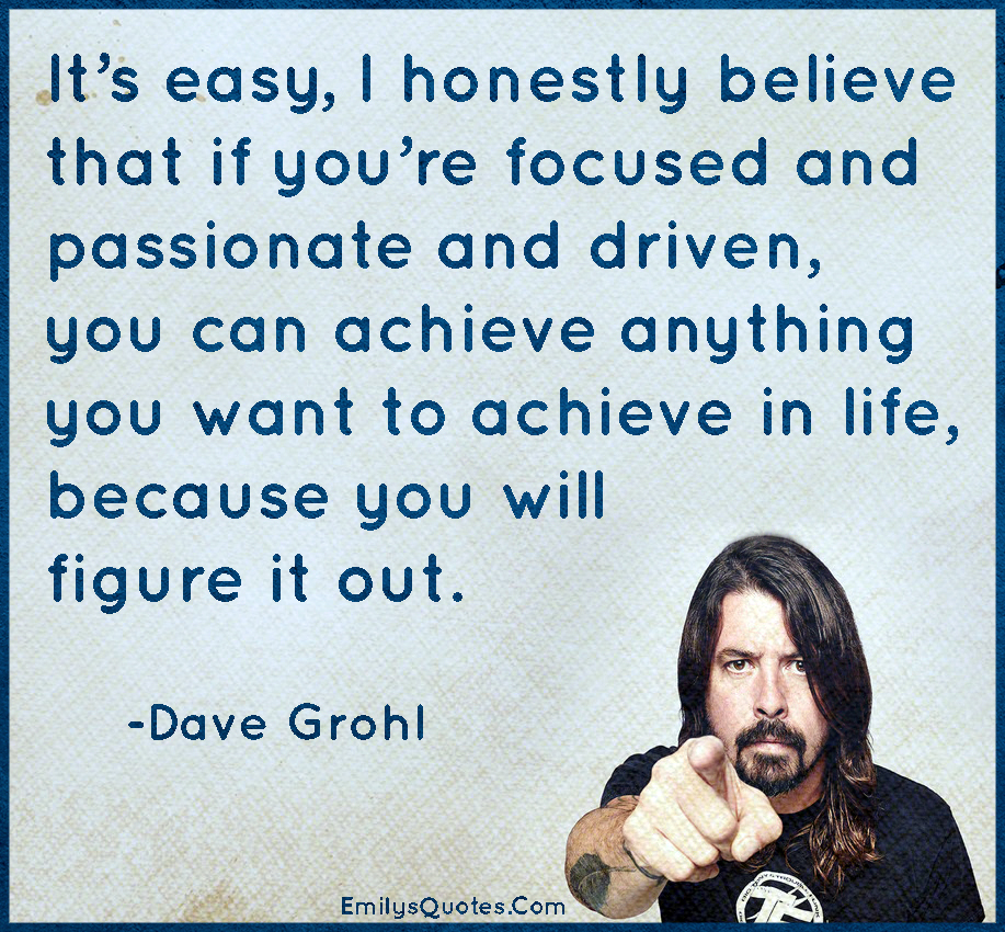 It’s easy, I honestly believe that if you’re focused and passionate