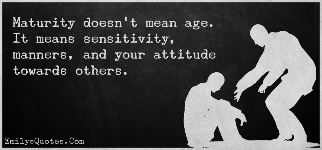 Maturity doesn't mean age. It means sensitivity, manners, and your attitude towards others.