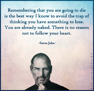 Remembering that you are going to die is the best way I know to avoid the trap of thinking you have something to lose. You are already naked. There is no reason not to follow your heart.