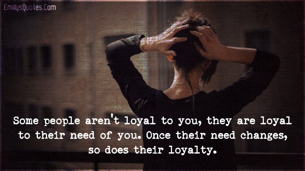 Some people aren't loyal to you, they are loyal to their need of you. Once their need changes, so does their loyalty.