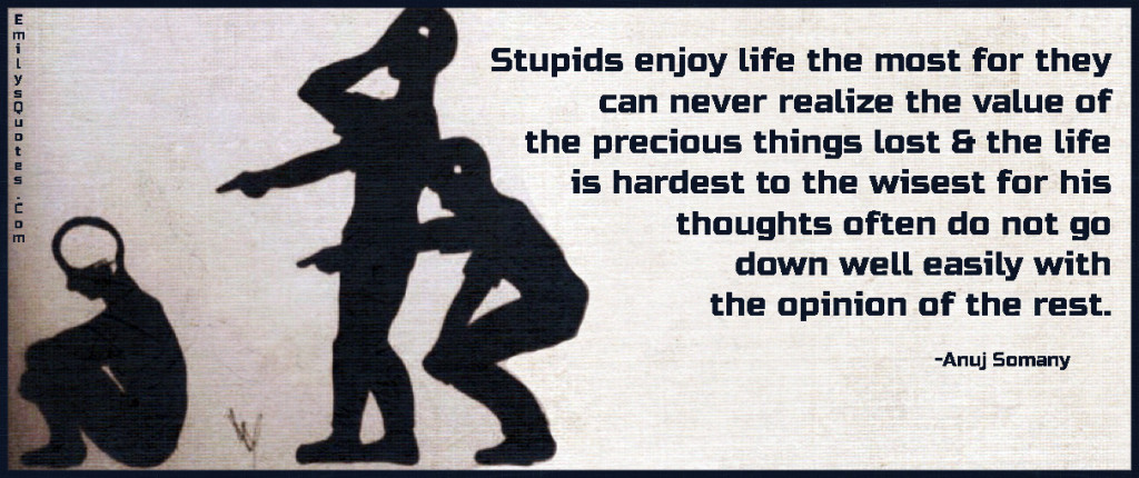 Stupids enjoy life the most for they can never realize the value of the precious things lost