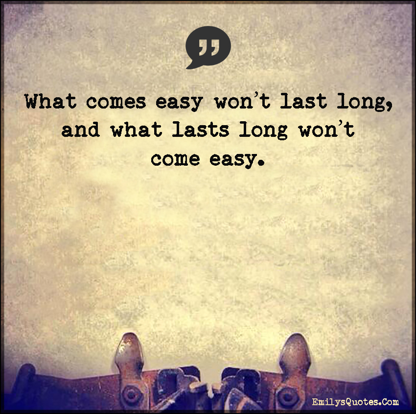 What comes easy won’t last long, and what lasts long