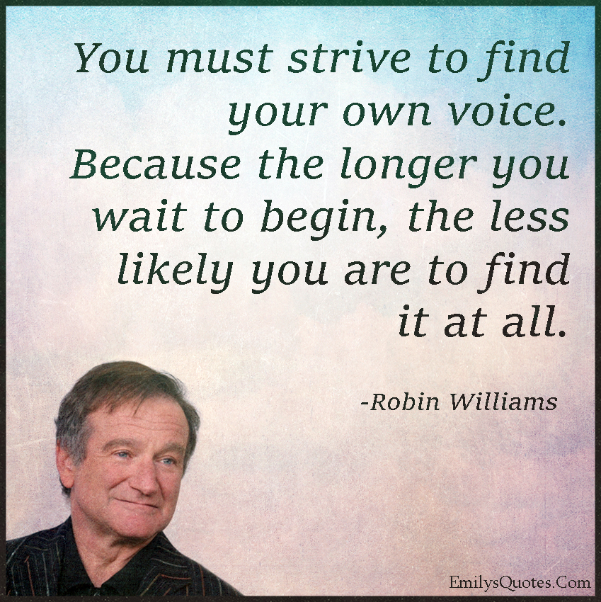 You must strive to find your own voice. Because the longer you wait to begin