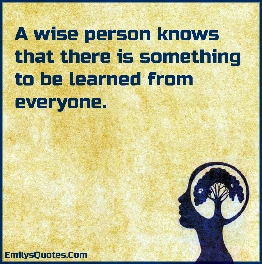 A wise person knows that there is something to be learned from everyone