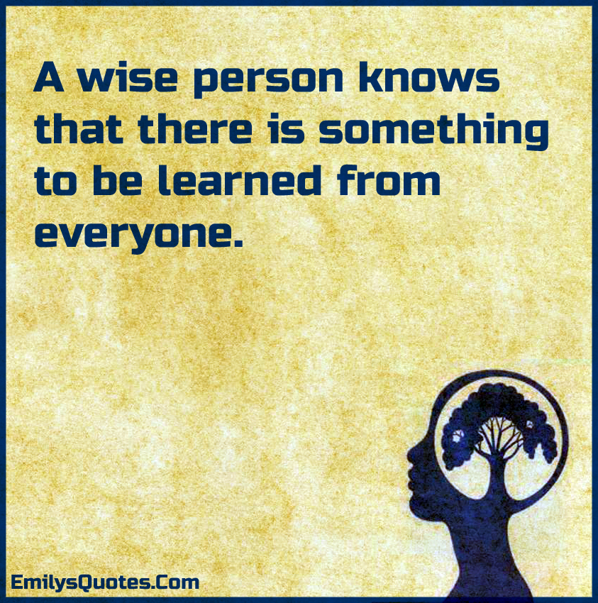 A wise person knows that there is something to be learned from everyone ...