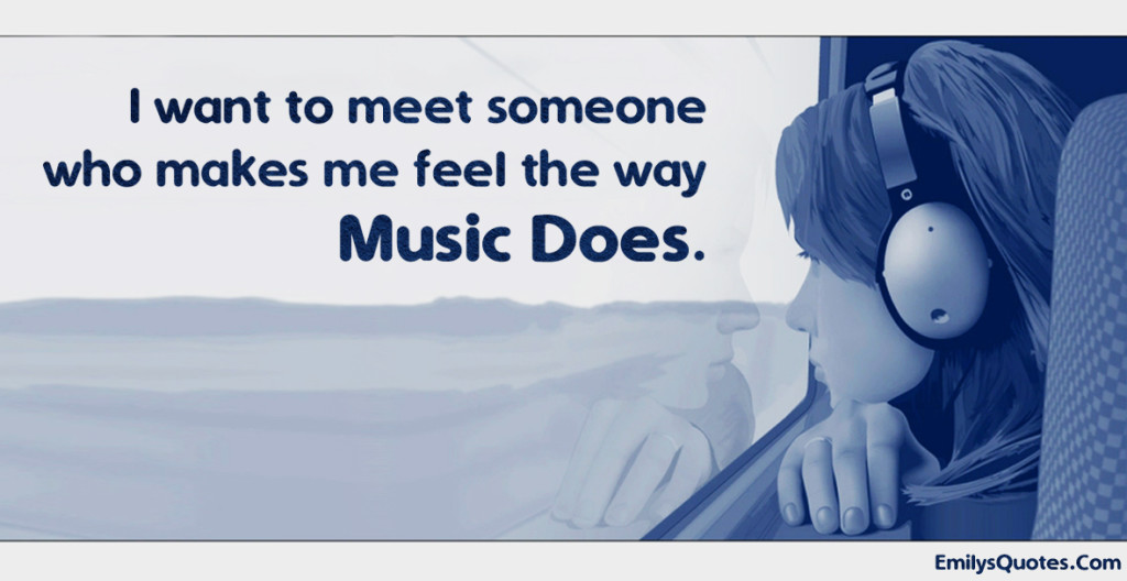 I want to meet someone who makes me feel the way music does.