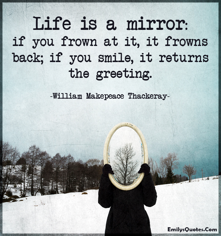 Life is a mirror: if you frown at it, it frowns back; if you smile, it