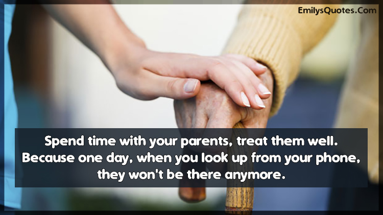 Spend time with your parents, treat them well. Because one day, when you look