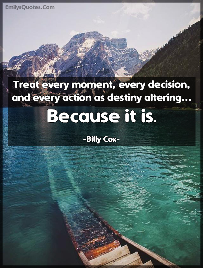Treat every moment, every decision, and every action as destiny ...