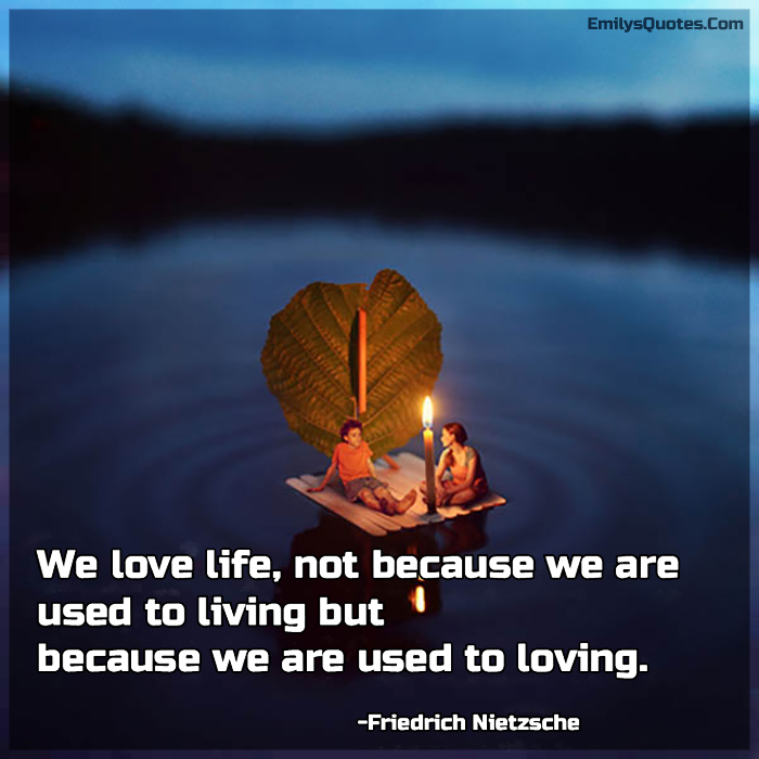 We love life, not because we are used to living but because we are used to loving