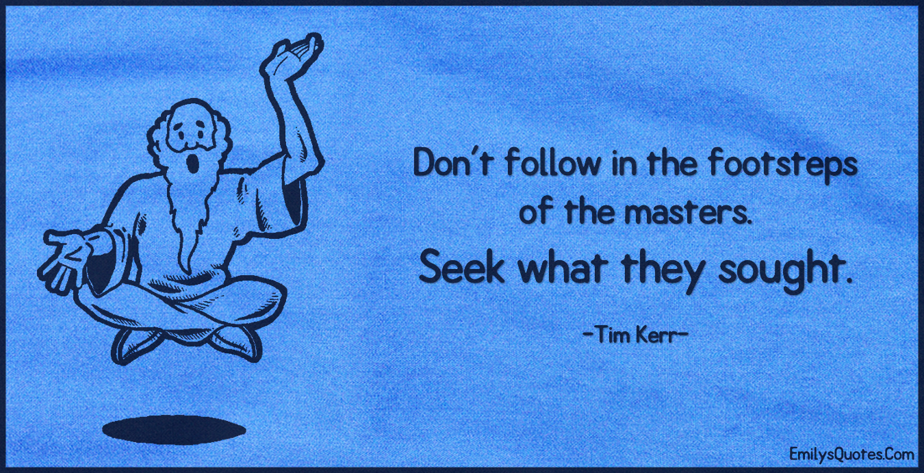 Don’t follow in the footsteps of the masters. Seek what they sought