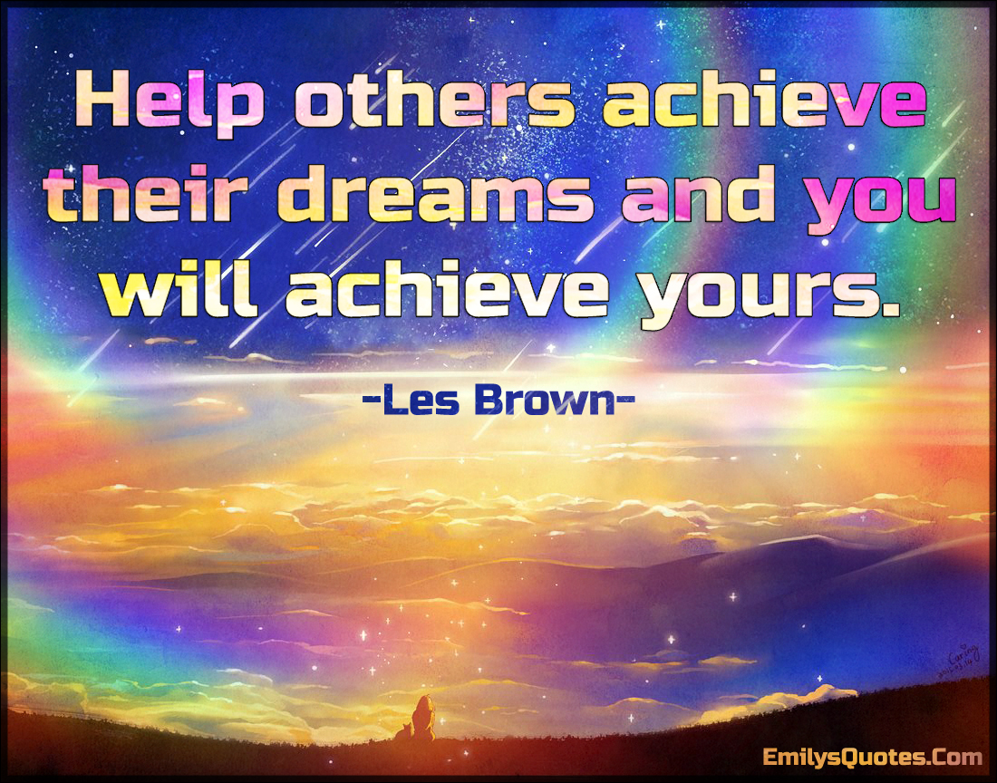 Help others achieve their dreams and you will achieve yours