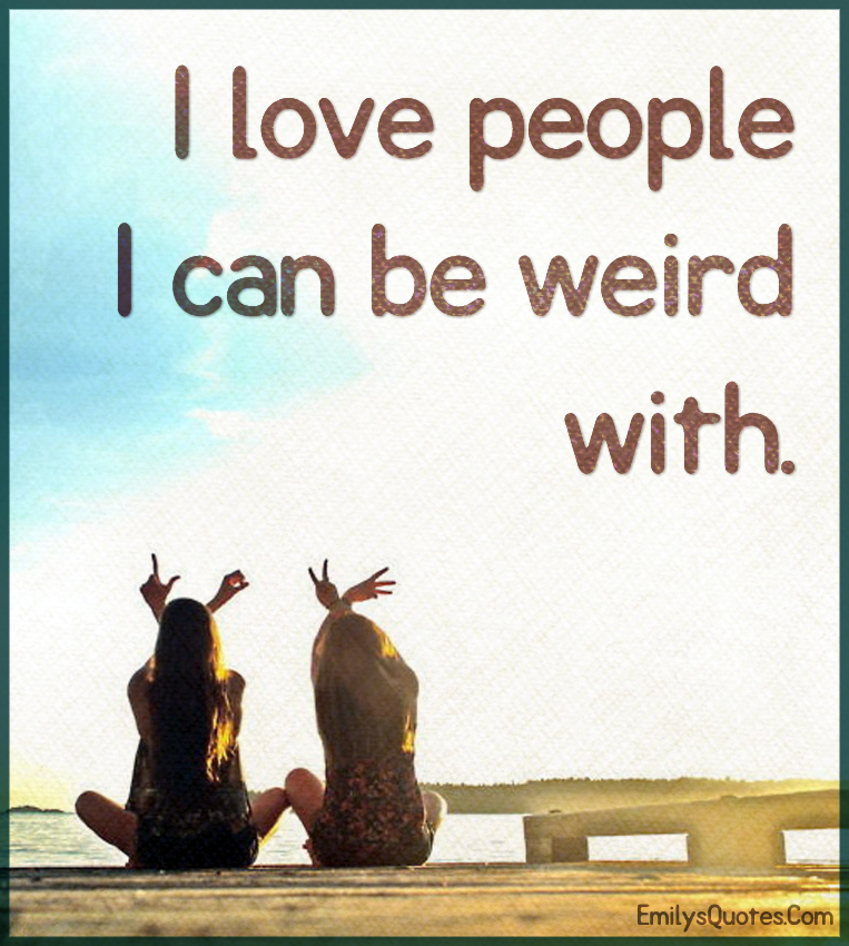 I love people I can be weird with