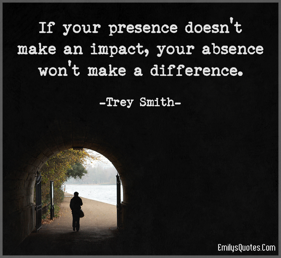 If your presence doesn’t make an impact, your absence won’t make a difference