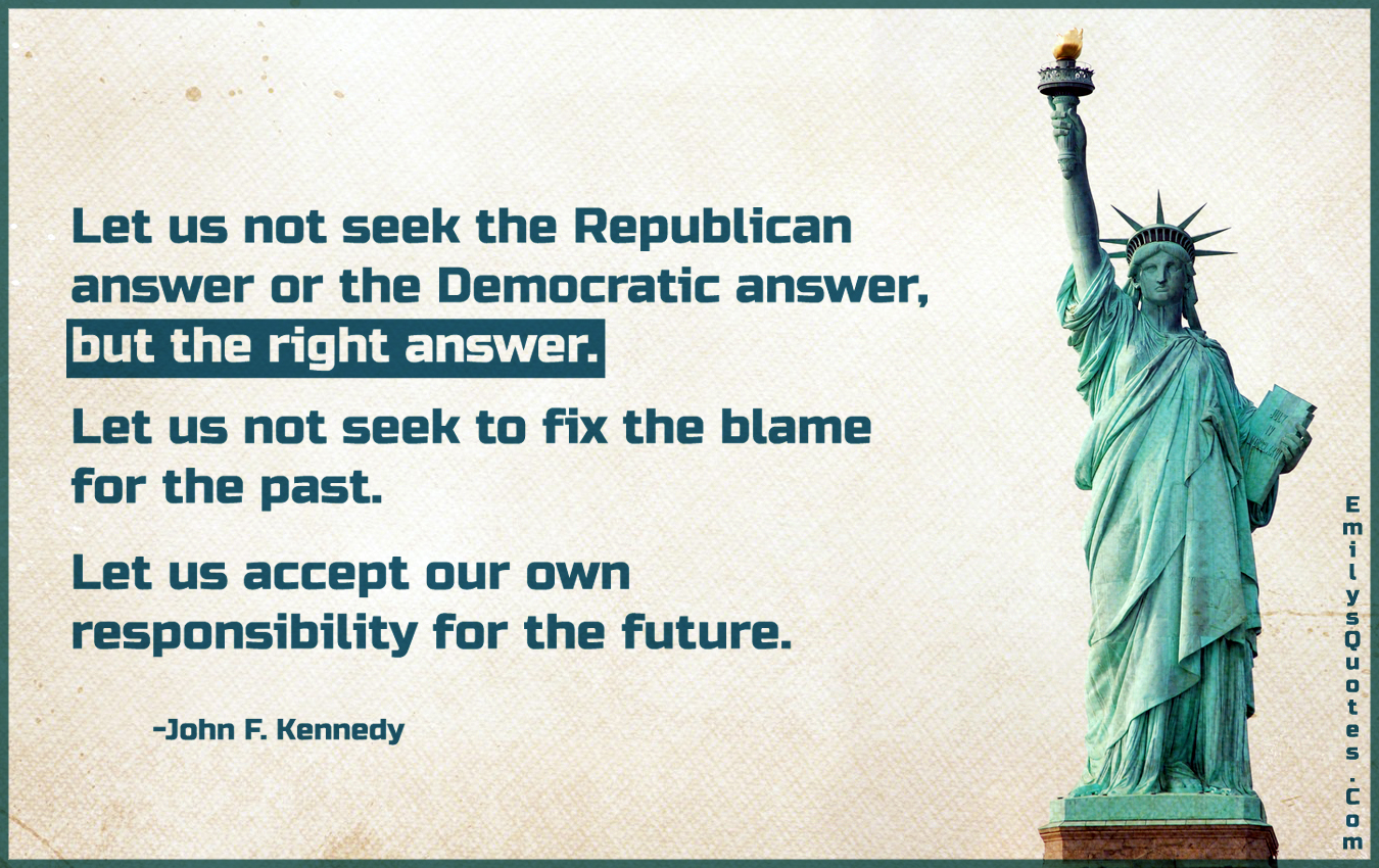 Let us not seek the Republican answer or the Democratic answer, but