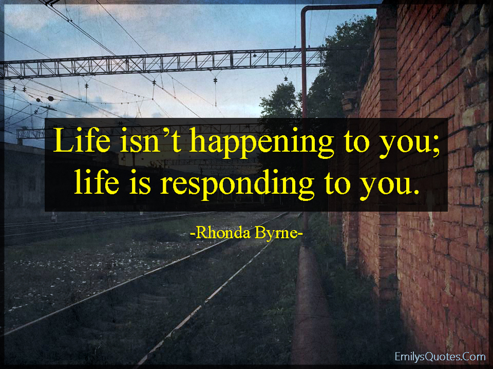Life isn’t happening to you; life is responding to you